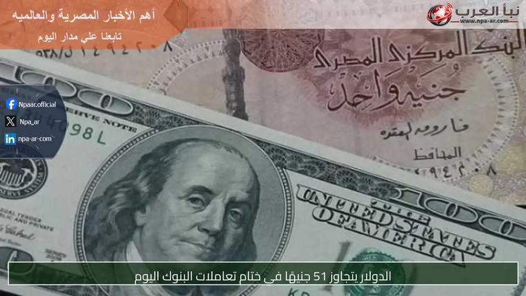 الدولار يتجاوز 51 جنيهًا في ختام تعاملات البنوك اليوم